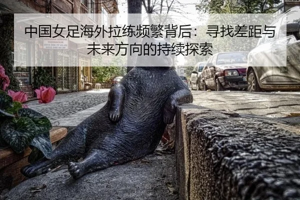 中国女足海外拉练频繁背后：寻找差距与未来方向的持续探索